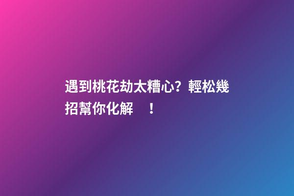 遇到桃花劫太糟心？輕松幾招幫你化解！